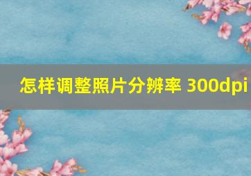 怎样调整照片分辨率 300dpi